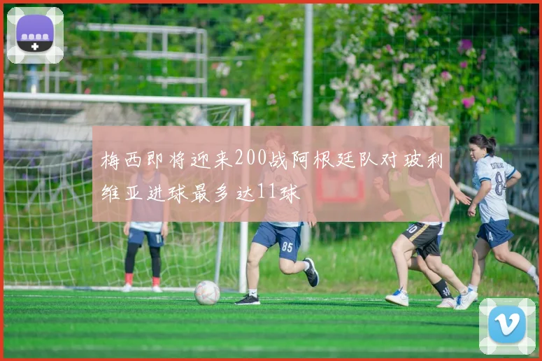 梅西即将迎来200战阿根廷队对玻利维亚进球最多达11球
