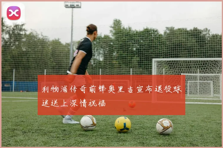 利物浦传奇前锋奥里吉宣布退役球迷送上深情祝福