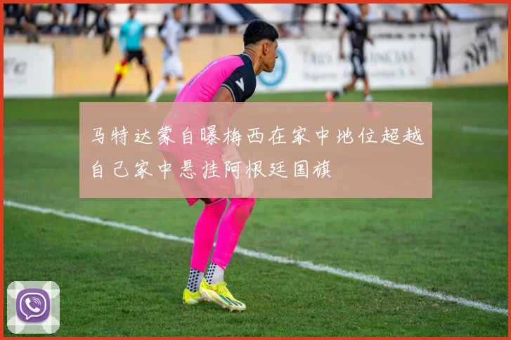 马特达蒙自曝梅西在家中地位超越自己家中悬挂阿根廷国旗