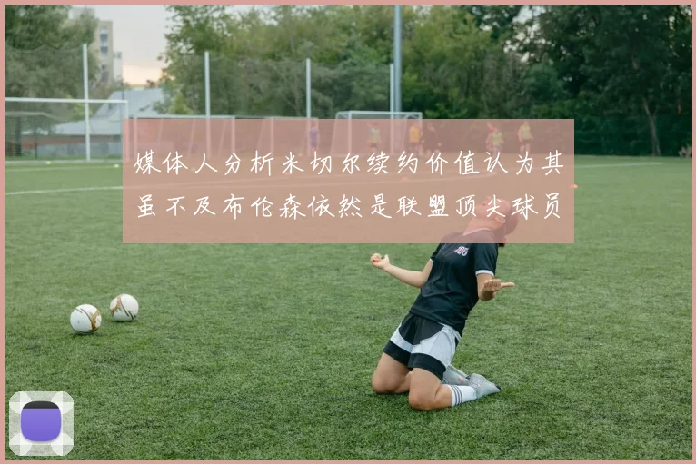 媒体人分析米切尔续约价值认为其虽不及布伦森依然是联盟顶尖球员