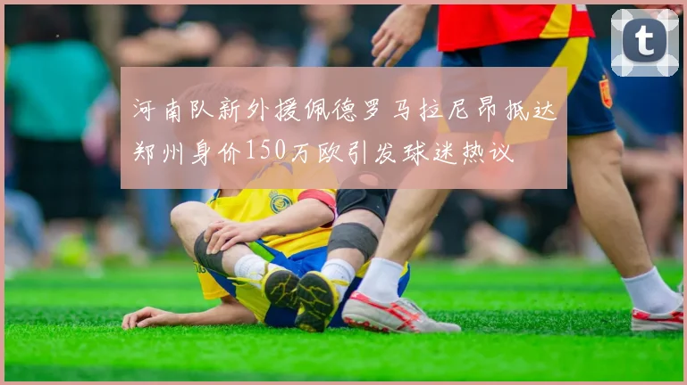 河南队新外援佩德罗马拉尼昂抵达郑州身价150万欧引发球迷热议