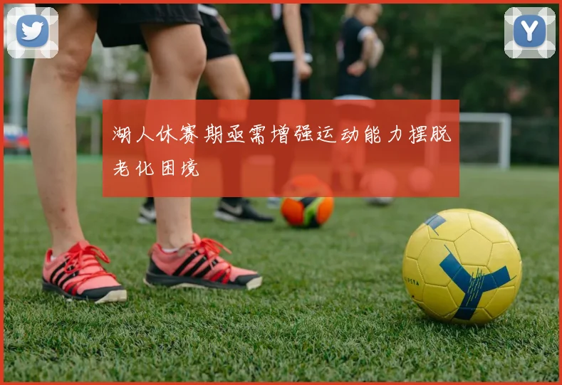 湖人休赛期亟需增强运动能力摆脱老化困境
