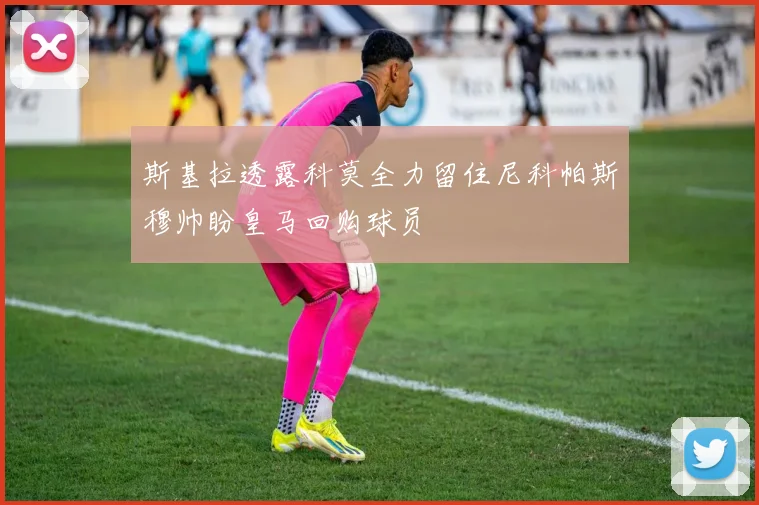 斯基拉透露科莫全力留住尼科帕斯穆帅盼皇马回购球员