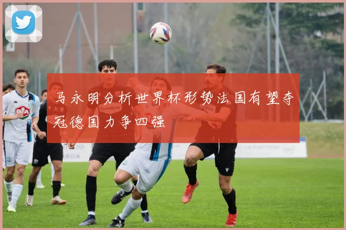马永明分析世界杯形势法国有望夺冠德国力争四强