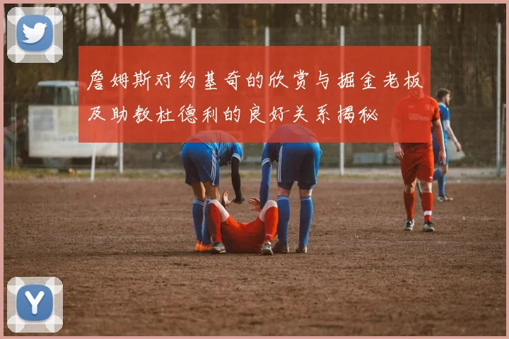 詹姆斯对约基奇的欣赏与掘金老板及助教杜德利的良好关系揭秘