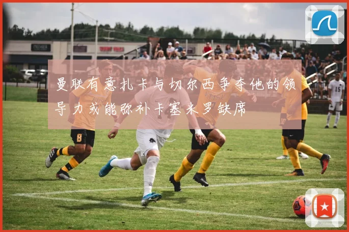 曼联有意扎卡与切尔西争夺他的领导力或能弥补卡塞米罗缺席