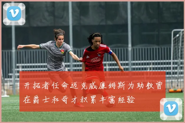 开拓者任命迈克威廉姆斯为助教曾在爵士和奇才积累丰富经验