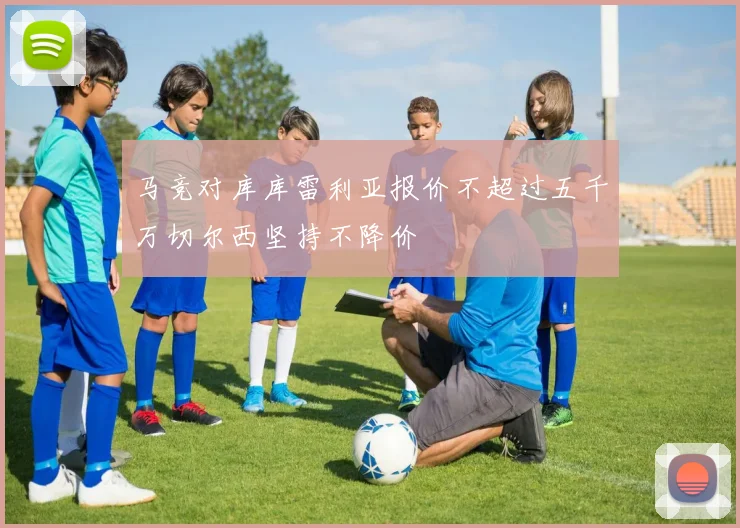 马竞对库库雷利亚报价不超过五千万切尔西坚持不降价
