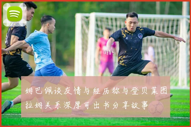 姆巴佩谈友情与经历称与登贝莱图拉姆关系深厚可出书分享故事